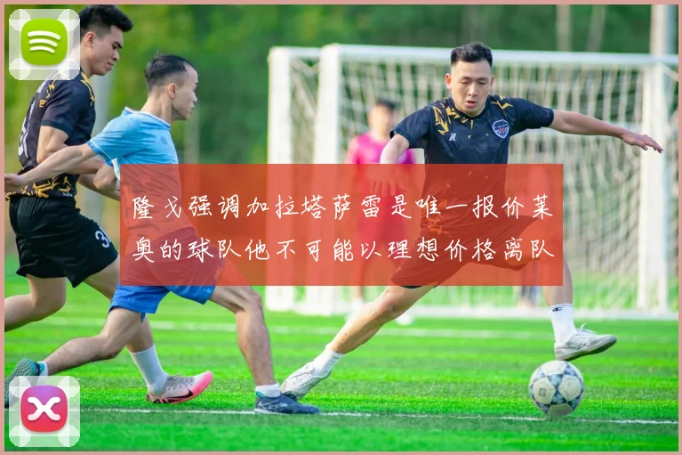 隆戈强调加拉塔萨雷是唯一报价莱奥的球队他不可能以理想价格离队