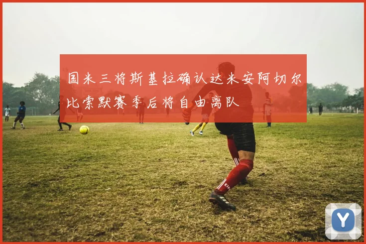 国米三将斯基拉确认达米安阿切尔比索默赛季后将自由离队