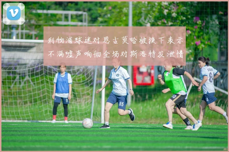 利物浦球迷对恩古莫哈被换下表示不满嘘声响彻全场对斯洛特发泄情绪