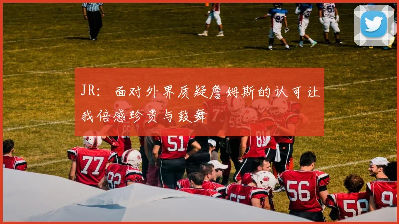 JR：面对外界质疑詹姆斯的认可让我倍感珍贵与鼓舞