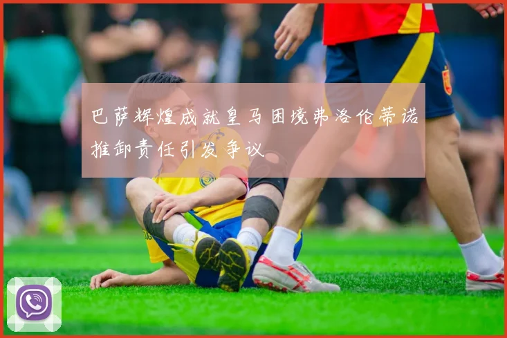 巴萨辉煌成就皇马困境弗洛伦蒂诺推卸责任引发争议