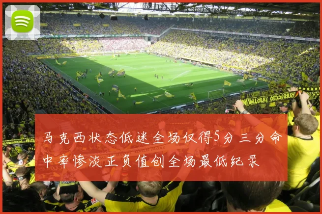 马克西状态低迷全场仅得5分三分命中率惨淡正负值创全场最低纪录