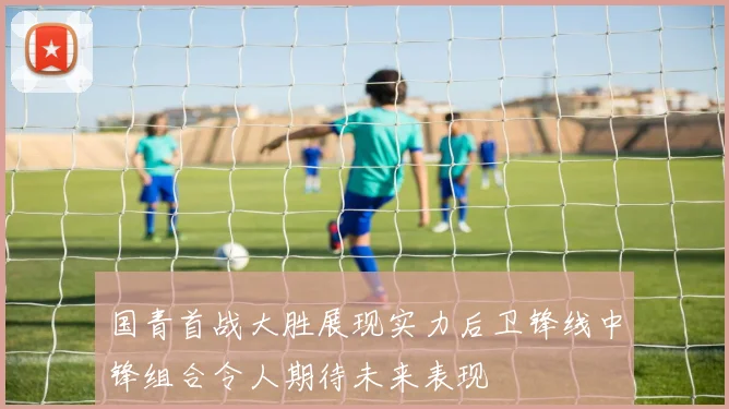 国青首战大胜展现实力后卫锋线中锋组合令人期待未来表现