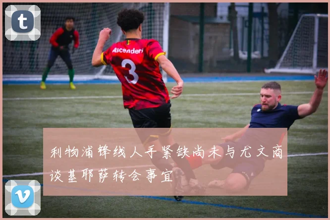 利物浦锋线人手紧缺尚未与尤文商谈基耶萨转会事宜