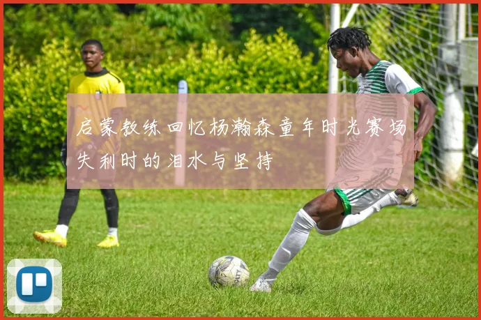 启蒙教练回忆杨瀚森童年时光赛场失利时的泪水与坚持