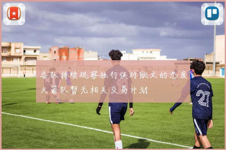 各队持续观察独行侠对欧文的态度火箭队暂无相关交易计划