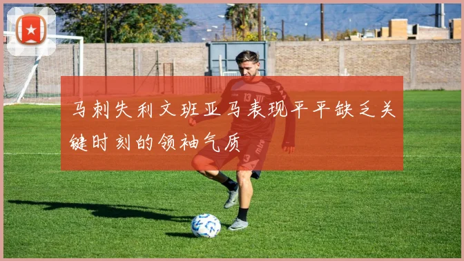 马刺失利文班亚马表现平平缺乏关键时刻的领袖气质