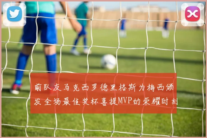 前队友马克西罗德里格斯为梅西颁发全场最佳奖杯喜提MVP的荣耀时刻