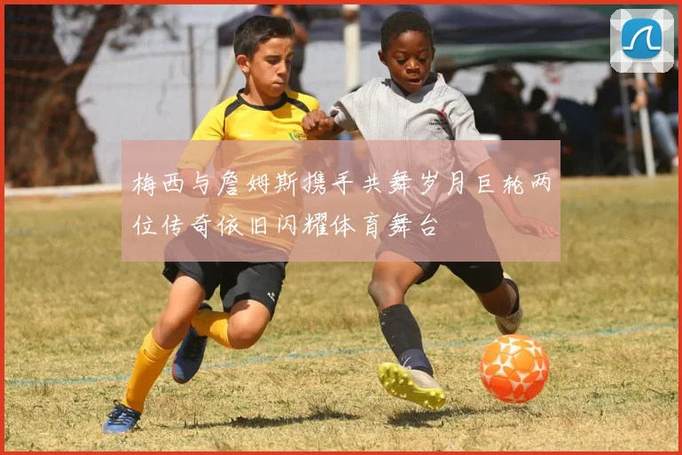 梅西与詹姆斯携手共舞岁月巨轮两位传奇依旧闪耀体育舞台