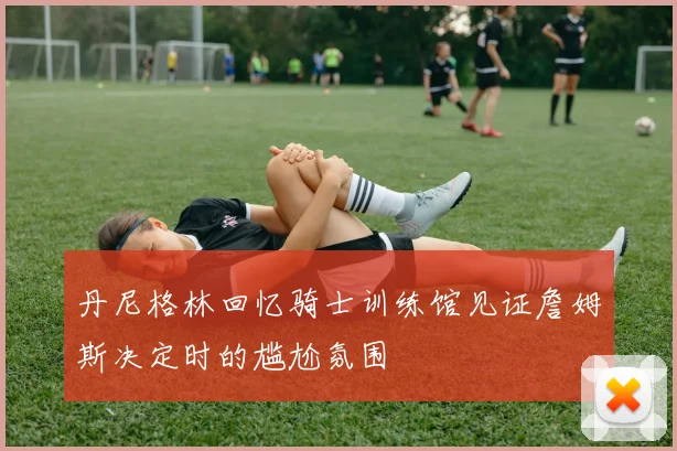 丹尼格林回忆骑士训练馆见证詹姆斯决定时的尴尬氛围
