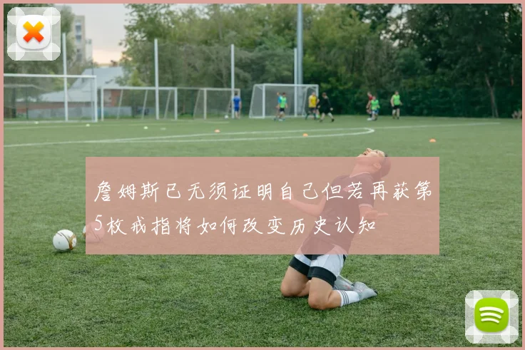 詹姆斯已无须证明自己但若再获第5枚戒指将如何改变历史认知
