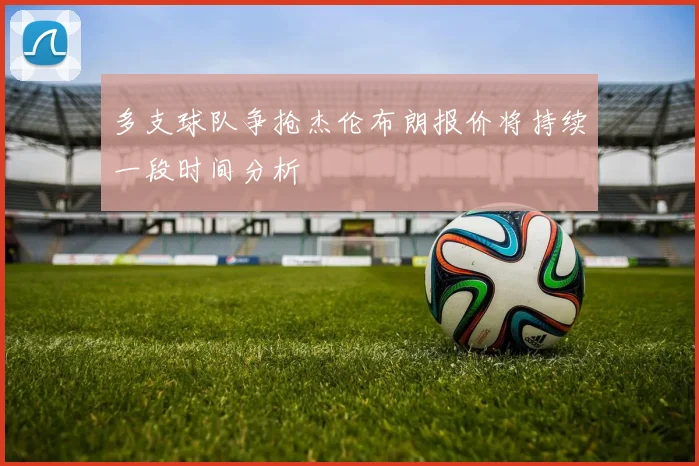 多支球队争抢杰伦布朗报价将持续一段时间分析