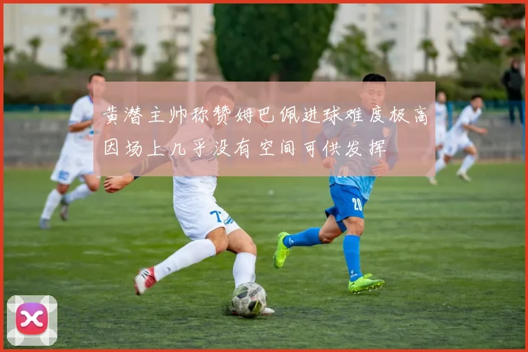 黄潜主帅称赞姆巴佩进球难度极高因场上几乎没有空间可供发挥