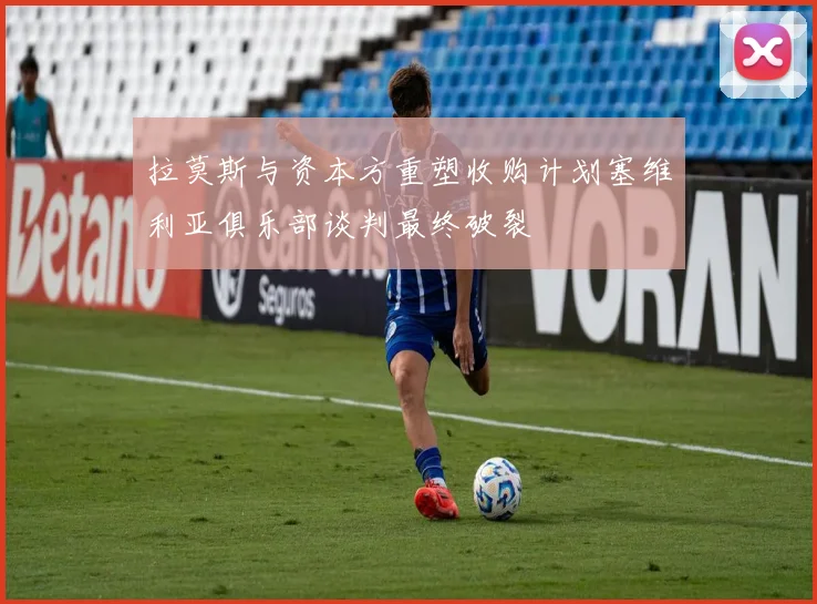 拉莫斯与资本方重塑收购计划塞维利亚俱乐部谈判最终破裂