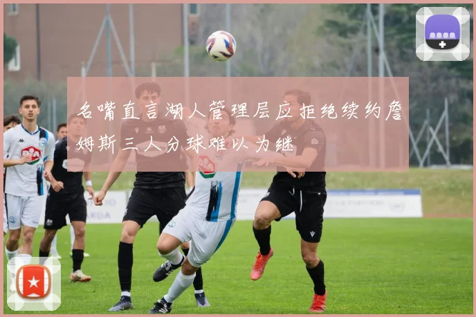 名嘴直言湖人管理层应拒绝续约詹姆斯三人分球难以为继