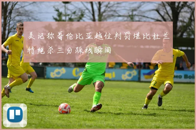 美记称哥伦比亚越位判罚堪比杜兰特绝杀三分踩线瞬间
