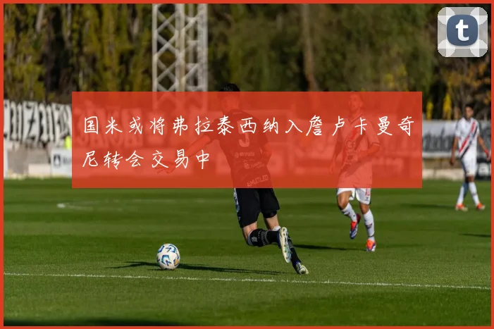 国米或将弗拉泰西纳入詹卢卡曼奇尼转会交易中