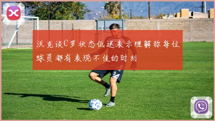 沃克谈C罗状态低迷表示理解称每位球员都有表现不佳的时刻