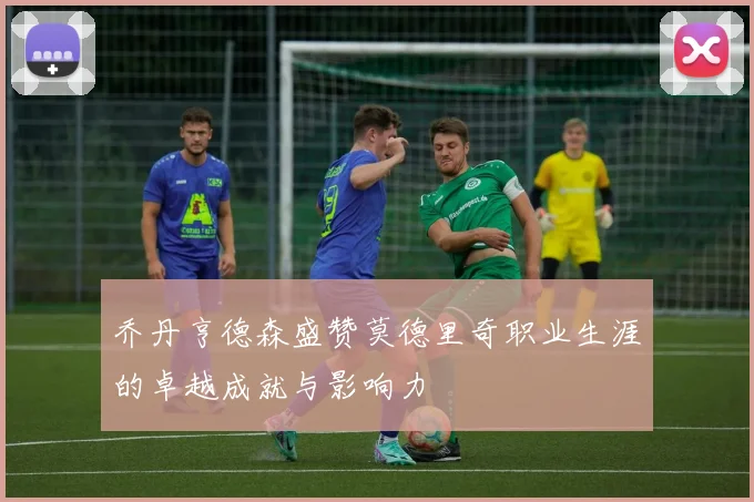 乔丹亨德森盛赞莫德里奇职业生涯的卓越成就与影响力