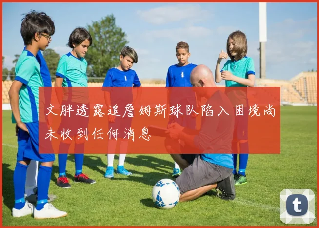 文胖透露追詹姆斯球队陷入困境尚未收到任何消息