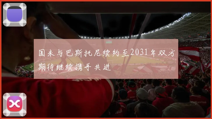 国米与巴斯托尼续约至2031年双方期待继续携手共进