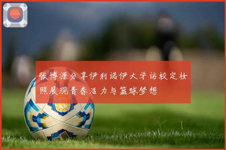 张博源分享伊利诺伊大学访校定妆照展现青春活力与篮球梦想